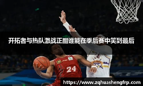 开拓者与热队激战正酣谁能在季后赛中笑到最后